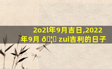 2o2l年9月吉日,2022年9月 🦆 zui
吉利的日子